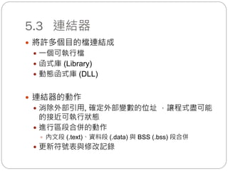 5.3 連結器
 將許多個目的檔連結成
 一個可執行檔
 函式庫 (Library)
 動態函式庫 (DLL)
 連結器的動作
 消除外部引用, 確定外部變數的位址 ，讓程式盡可能
的接近可執行狀態
 進行區段合併的動作
 內文段 (.text)、資料段 (.data) 與 BSS (.bss) 段合併
 更新符號表與修改記錄
 