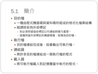 5.1 簡介
 目的檔
 一種由程式機器碼與資料碼所組成的格式化檔案結構
 組譯時若有外部標記
 則必須保留這些標記以代連結時進行處理。
 這種保留外部標記的機器碼檔，就稱為目的檔。
 執行檔
 目的檔連結完成後，就會輸出可執行檔。
 連結器
 將許多目的檔連結成一個執行檔的程式
 載入器
 將可執行檔載入到記憶體當中執行的程式。
 