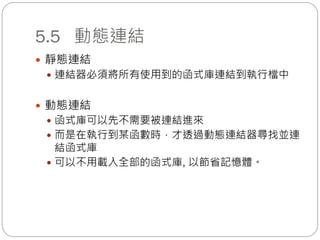 5.5 動態連結
 靜態連結
 連結器必須將所有使用到的函式庫連結到執行檔中
 動態連結
 函式庫可以先不需要被連結進來
 而是在執行到某函數時，才透過動態連結器尋找並連
結函式庫
 可以不用載入全部的函式庫, 以節省記憶體。
 