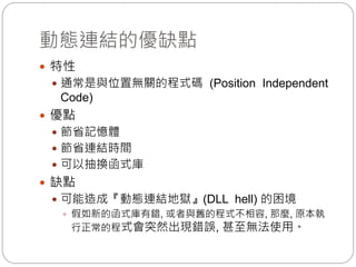 動態連結的優缺點
 特性
 通常是與位置無關的程式碼 (Position Independent
Code)
 優點
 節省記憶體
 節省連結時間
 可以抽換函式庫
 缺點
 可能造成『動態連結地獄』(DLL hell) 的困境
 假如新的函式庫有錯, 或者與舊的程式不相容, 那麼, 原本執
行正常的程式會突然出現錯誤, 甚至無法使用。
 