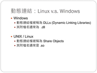 動態連結：Linux v.s. Windows
 Windows
 動態連結檔被稱為 DLLs (Dynamic Linking Libraries)
 其附檔名通常為 .dll
 UNIX / Linux
 動態連結檔被稱為 Share Objects
 其附檔名通常是 .so
 