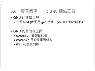 5.6 實務案例 (一)：GNU 連結工具
 GNU 的連結工具
 主要為 ld (也可用 gcc 代替，gcc 會自動呼叫 ld)
 GNU 的目的檔工具
 objdump：觀察目的檔
 objcopy：目的檔複製修改
 nm : 符號表列印
 