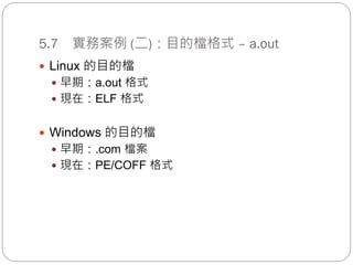 5.7 實務案例 (二)：目的檔格式 – a.out
 Linux 的目的檔
 早期：a.out 格式
 現在：ELF 格式
 Windows 的目的檔
 早期：.com 檔案
 現在：PE/COFF 格式
 