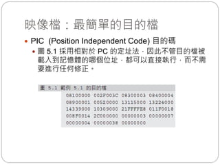 映像檔：最簡單的目的檔
 PIC (Position Independent Code) 目的碼
 圖 5.1 採用相對於 PC 的定址法，因此不管目的檔被
載入到記憶體的哪個位址，都可以直接執行，而不需
要進行任何修正。
 