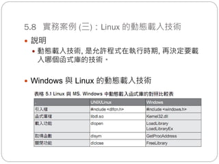 5.8 實務案例 (三)：Linux 的動態載入技術
 說明
 動態載入技術, 是允許程式在執行時期, 再決定要載
入哪個函式庫的技術。
 Windows 與 Linux 的動態載入技術
 