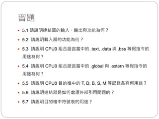 習題
 5.1 請說明連結器的輸入、輸出與功能為何？
 5.2 請說明載入器的功能為何？
 5.3 請說明 CPU0 組合語言當中的 .text, .data 與 .bss 等假指令的
用途為何？
 5.4 請說明 CPU0 組合語言當中的 .global 與 .extern 等假指令的
用途為何？
 5.5 請說明 CPU0 目的檔中的 T, D, B, S, M 等記錄各有何用途？
 5.6 請說明連結器是如何處理外部引用問題的？
 5.7 請說明目的檔中符號表的用途？
 