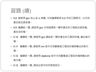習題 (續)
 5.8 請使用 gcc 加上-S -c 參數, 分別編譯範例 5.2 中的三個程式, 以分別
產生組合語言檔。
 5.9 繼續前一題, 請使用 gcc 分別組譯前一題所產生的三個組合語言檔,
產生目的檔。
 5.10 繼續前一題, 請使用 gcc 連結前一題所產生的三個目的檔, 輸出執行
檔。
 5.11 繼續前一題, 請使用 nm 指令分別觀看這三個目的檔與輸出的執行
檔。
 5.12 繼續前一題, 請使用 objdump 指令分別觀看這三個目的檔與輸出的
執行檔。
 5.13 繼續前一題, 請找出其中的符號表部分。
 