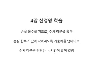 4장 신경망 학습
손실 함수를 지표로, 수치 미분을 통한
손실 함수의 값이 작아지도록 가중치를 업데이트
수치 미분은 간단하나, 시간이 많이 걸림
 