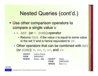 Copyright © 2011 Ramez Elmasri and Shamkant Navathe
  Use other comparison operators to
compare a single value v
  = ANY (or = SOME) operator
•  Returns TRUE if the value v is equal to some value
in the set V and is hence equivalent to IN
  Other operators that can be combined with ANY
(or SOME): >, >=, <, <=, and <>
Nested Queries (cont’d.)
 