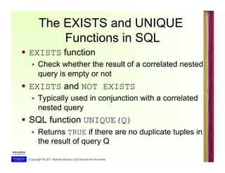 Copyright © 2011 Ramez Elmasri and Shamkant Navathe
The EXISTS and UNIQUE
Functions in SQL
  EXISTS function
  Check whether the result of a correlated nested
query is empty or not
  EXISTS and NOT EXISTS
  Typically used in conjunction with a correlated
nested query
  SQL function UNIQUE(Q)
  Returns TRUE if there are no duplicate tuples in
the result of query Q
 
