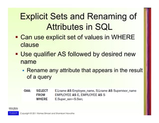 Copyright © 2011 Ramez Elmasri and Shamkant Navathe
Explicit Sets and Renaming of
Attributes in SQL
  Can use explicit set of values in WHERE
clause
  Use qualifier AS followed by desired new
name
  Rename any attribute that appears in the result
of a query
 