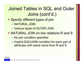 Copyright © 2011 Ramez Elmasri and Shamkant Navathe
Joined Tables in SQL and Outer
Joins (cont’d.)
  Specify different types of join
  NATURAL JOIN
  Various types of OUTER JOIN
  NATURAL JOIN on two relations R and S
  No join condition specified
  Implicit EQUIJOIN condition for each pair of
attributes with same name from R and S
 