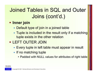 Copyright © 2011 Ramez Elmasri and Shamkant Navathe
Joined Tables in SQL and Outer
Joins (cont’d.)
  Inner join
  Default type of join in a joined table
  Tuple is included in the result only if a matching
tuple exists in the other relation
  LEFT OUTER JOIN
  Every tuple in left table must appear in result
  If no matching tuple
•  Padded with NULL values for attributes of right table
 