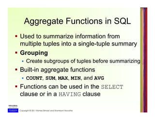 Copyright © 2011 Ramez Elmasri and Shamkant Navathe
Aggregate Functions in SQL
  Used to summarize information from
multiple tuples into a single-tuple summary
  Grouping
  Create subgroups of tuples before summarizing
  Built-in aggregate functions
  COUNT, SUM, MAX, MIN, and AVG
  Functions can be used in the SELECT
clause or in a HAVING clause
 