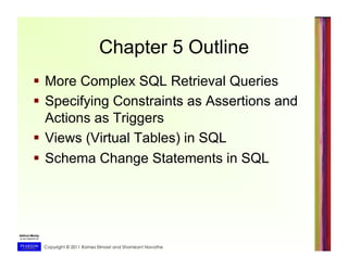 Copyright © 2011 Ramez Elmasri and Shamkant Navathe
Chapter 5 Outline
  More Complex SQL Retrieval Queries
  Specifying Constraints as Assertions and
Actions as Triggers
  Views (Virtual Tables) in SQL
  Schema Change Statements in SQL
 