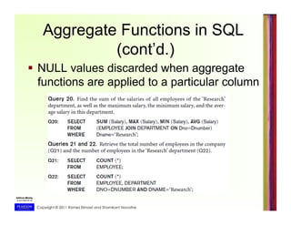 Copyright © 2011 Ramez Elmasri and Shamkant Navathe
Aggregate Functions in SQL
(cont’d.)
  NULL values discarded when aggregate
functions are applied to a particular column
 