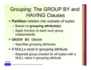 Copyright © 2011 Ramez Elmasri and Shamkant Navathe
Grouping: The GROUP BY and
HAVING Clauses
  Partition relation into subsets of tuples
  Based on grouping attribute(s)
  Apply function to each such group
independently
  GROUP BY clause
  Specifies grouping attributes
  If NULLs exist in grouping attribute
  Separate group created for all tuples with a
NULL value in grouping attribute
 
