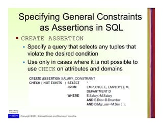 Copyright © 2011 Ramez Elmasri and Shamkant Navathe
Specifying General Constraints
as Assertions in SQL
  CREATE ASSERTION
  Specify a query that selects any tuples that
violate the desired condition
  Use only in cases where it is not possible to
use CHECK on attributes and domains
 