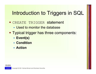 Copyright © 2011 Ramez Elmasri and Shamkant Navathe
Introduction to Triggers in SQL
  CREATE TRIGGER statement
  Used to monitor the database
  Typical trigger has three components:
  Event(s)
  Condition
  Action
 