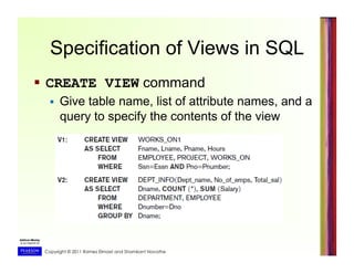Copyright © 2011 Ramez Elmasri and Shamkant Navathe
Specification of Views in SQL
  CREATE VIEW command
  Give table name, list of attribute names, and a
query to specify the contents of the view
 
