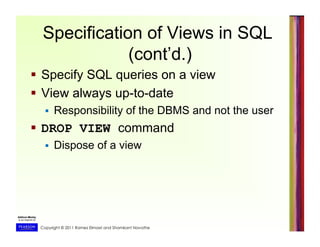 Copyright © 2011 Ramez Elmasri and Shamkant Navathe
Specification of Views in SQL
(cont’d.)
  Specify SQL queries on a view
  View always up-to-date
  Responsibility of the DBMS and not the user
  DROP VIEW command
  Dispose of a view
 