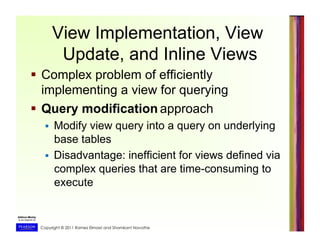 Copyright © 2011 Ramez Elmasri and Shamkant Navathe
View Implementation, View
Update, and Inline Views
  Complex problem of efficiently
implementing a view for querying
  Query modification approach
  Modify view query into a query on underlying
base tables
  Disadvantage: inefficient for views defined via
complex queries that are time-consuming to
execute
 