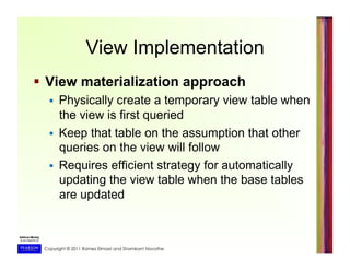 Copyright © 2011 Ramez Elmasri and Shamkant Navathe
View Implementation
  View materialization approach
  Physically create a temporary view table when
the view is first queried
  Keep that table on the assumption that other
queries on the view will follow
  Requires efficient strategy for automatically
updating the view table when the base tables
are updated
 
