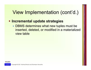 Copyright © 2011 Ramez Elmasri and Shamkant Navathe
View Implementation (cont’d.)
  Incremental update strategies
  DBMS determines what new tuples must be
inserted, deleted, or modified in a materialized
view table
 