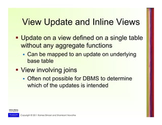 Copyright © 2011 Ramez Elmasri and Shamkant Navathe
View Update and Inline Views
  Update on a view defined on a single table
without any aggregate functions
  Can be mapped to an update on underlying
base table
  View involving joins
  Often not possible for DBMS to determine
which of the updates is intended
 