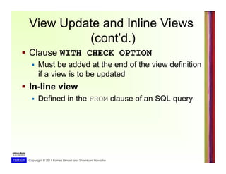 Copyright © 2011 Ramez Elmasri and Shamkant Navathe
  Clause WITH CHECK OPTION
  Must be added at the end of the view definition
if a view is to be updated
  In-line view
  Defined in the FROM clause of an SQL query
View Update and Inline Views
(cont’d.)
 