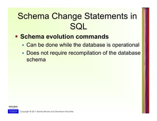Copyright © 2011 Ramez Elmasri and Shamkant Navathe
Schema Change Statements in
SQL
  Schema evolution commands
  Can be done while the database is operational
  Does not require recompilation of the database
schema
 