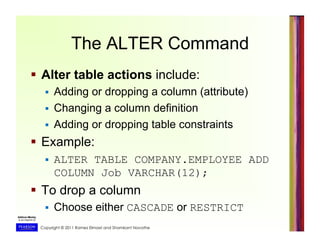 Copyright © 2011 Ramez Elmasri and Shamkant Navathe
The ALTER Command
  Alter table actions include:
  Adding or dropping a column (attribute)
  Changing a column definition
  Adding or dropping table constraints
  Example:
  ALTER TABLE COMPANY.EMPLOYEE ADD
COLUMN Job VARCHAR(12);
  To drop a column
  Choose either CASCADE or RESTRICT
 