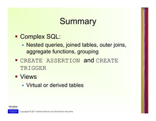 Copyright © 2011 Ramez Elmasri and Shamkant Navathe
Summary
  Complex SQL:
  Nested queries, joined tables, outer joins,
aggregate functions, grouping
  CREATE ASSERTION and CREATE
TRIGGER
  Views
  Virtual or derived tables
 