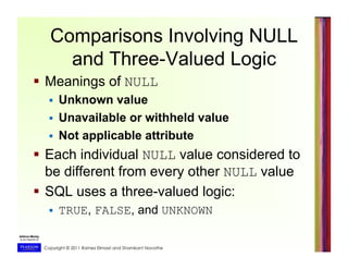 Copyright © 2011 Ramez Elmasri and Shamkant Navathe
Comparisons Involving NULL
and Three-Valued Logic
  Meanings of NULL
  Unknown value
  Unavailable or withheld value
  Not applicable attribute
  Each individual NULL value considered to
be different from every other NULL value
  SQL uses a three-valued logic:
  TRUE, FALSE, and UNKNOWN
 