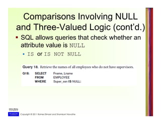Copyright © 2011 Ramez Elmasri and Shamkant Navathe
Comparisons Involving NULL
and Three-Valued Logic (cont’d.)
  SQL allows queries that check whether an
attribute value is NULL
  IS or IS NOT NULL
 