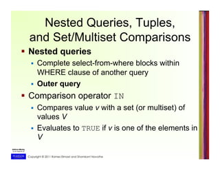 Copyright © 2011 Ramez Elmasri and Shamkant Navathe
Nested Queries, Tuples,
and Set/Multiset Comparisons
  Nested queries
  Complete select-from-where blocks within
WHERE clause of another query
  Outer query
  Comparison operator IN
  Compares value v with a set (or multiset) of
values V
  Evaluates to TRUE if v is one of the elements in
V
 