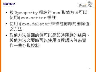 • 被 @property 標註的 xxx 取值方法可以
使用@xxx.setter 標註
• 使用 @xxx.deleter 來標註對應的刪除值
之方法
• 取值方法傳回的值可以是即時運算的結果，
設值方法必要時可以使用流程語法等來實
作一些存取控制
40
 