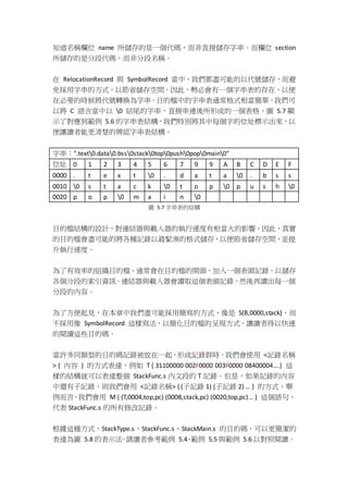知道名稱欄位 name 所儲存的是一個代碼，而非直接儲存字串。而欄位 section
所儲存的是分段代碼，而非分段名稱。
在 RelocationRecord 與 SymbolRecord 當中，我們都盡可能的以代號儲存，而避
免採用字串的方式，以節省儲存空間。因此，勢必會有一個字串表的存在，以便
在必要的時候將代號轉換為字串。目的檔中的字串表通常格式相當簡單，我們可
以將 C 語言當中以 0 結尾的字串，直接串連後所形成的一個表格，圖 5.7 顯
示了對應到範例 5.6 的字串表結構，我們特別將其中每個字的位址標示出來，以
便讓讀者能更清楚的辨認字串表結構。
字串：".text0.data0.bss0stack0top0push0pop0main0"
位址 0 1 2 3 4 5 6 7 9 9 A B C D E F
0000 . t e x t 0 . d a t a 0 . b s s
0010 0 s t a c k 0 t o p 0 p u s h 0
0020 p o p 0 m a i n 0
圖 5.7 字串表的結構
目的檔結構的設計，對連結器與載入器的執行速度有相當大的影響，因此，真實
的目的檔會盡可能的將各種記錄以最緊湊的格式儲存，以便節省儲存空間，並提
升執行速度。
為了有效率的組織目的檔，通常會在目的檔的開頭，加入一個表頭記錄，以儲存
各個分段的索引資訊。連結器與載入器會讀取這個表頭記錄，然後再讀出每一個
分段的內容。
為了方便起見，在本章中我們盡可能採用簡寫的方式，像是 S(B,0000,stack)，而
不採用像 SymbolRecord 這樣寫法，以簡化目的檔的呈現方式，讓讀者得以快速
的閱讀這些目的碼。
當許多同類型的目的碼記錄被放在一起，形成記錄群時，我們會使用 <記錄名稱
> { 內容 } 的方式表達，例如 T { 31100000 002F0000 003F0000 08400004….} 這
樣的結構就可以表達整個 StackFunc.s 內文段的 T 記錄。但是，如果記錄的內容
中還有子記錄，則我們會用 <記錄名稱> { (子記錄 1) (子記錄 2) … } 的方式，舉
例而言，我們會用 M { (T,0004,top,pc) (0008,stack,pc) (0020,top,pc)… } 這個語句，
代表 StackFunc.s 的所有修改記錄。
根據這種方式，StackType.s、StackFunc.s、StackMain.s 的目的碼，可以更簡潔的
表達為圖 5.8 的表示法。請讀者參考範例 5.4、範例 5.5 與範例 5.6 以對照閱讀。
 