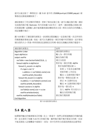 就可以被去除了。舉例而言，圖 5.12 當中的 (T,0008,push,pc) (T,000C,pop,pc) 兩
筆修改記錄就被刪除掉了。
連結器建立了的完整的符號表，更新了修改記錄之後，就可以輸出執行檔，連結
完成後的執行檔 Stack.exe 的內容如圖 5.11 所示。當然，連結器還必須建立新
的表頭結構，這樣載入器才能根據表頭結構取得各分段，將各分段的目的碼載入
到記憶體中執行。
圖 5.13 顯示了連結器的演算法，該演算法假設輸出一定是執行檔，而且所有的
符號都應該要被定義。如此，就可以先讀取每一個目的檔中的符號表，並計算每
個分段的大小，然後，再利用修改記錄修改目的碼，修改完後輸出到執行檔當中。
連結器的演算法 說明
Algorithm Linker
Input objFileList
output exeFile
secTable = new SectionTable(T,D,B,…);
foreach objFile in objFileList
foreach S_record s in objFile
if s.type is not 'U'
s.address += secTable[s.name].size
exeFile.writeS_Record(s)
foreach M_record m in objFile
m.address += secTable[m.section].size
exeFile.writeM_Record(m)
foreach section e in objFile
secTable[e.name].size += e.size
exeFile.writeSection(e);
exeFile.modifyHeader(secTable)
End Algorithm
連結器的演算法
輸入為一群目的檔
輸出為執行檔
建立分段表
對於每一個目的檔 objFile
對於每個符號記錄 s
如果 s 不是未定義符號
更新符號 s 的位址
輸出 s 記錄到執行檔中
對於每一筆修改記錄 m
修正 m 記錄的位址
輸出 m 記錄到執行檔中
對於每一個分段 e
加入 objFile 的分段大小
輸出分段到執行檔
修正執行檔表頭
圖 5.13 連結器的演算法
5.4 載入器
組譯器所輸出的檔案稱為目的檔。在上一節當中，我們已經看過幾個目的檔的範
例，並且看到了如圖 5.11 所示的執行檔。雖然執行檔中幾乎都是目的碼，但卻
不能直接放入記憶體當中就執行。因為，其中仍然有分段資訊與修改記錄等結
 