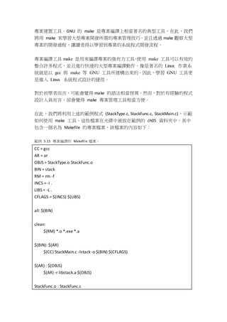 專案建置工具。GNU 的 make 是專案編譯上相當著名的典型工具，在此，我們
將用 make 來學習大型專案開發所需的專案管理技巧。並且透過 make 觀察大型
專案的開發過程，讓讀者得以學習到專業的系統程式開發流程。
專案編譯工具 make 是用來編譯專案的強有力工具，使用 make 工具可以有效的
整合許多程式，並且進行快速的大型專案編譯動作。像是著名的 Linux 作業系
統就是以 gcc 與 make 等 GNU 工具所建構出來的。因此，學習 GNU 工具更
是進入 Linux 系統程式設計的捷徑。
對於初學者而言，可能會覺得 make 的語法相當怪異，然而，對於有經驗的程式
設計人員而言，卻會覺得 make 專案管理工具相當方便。
在此，我們將利用上述的範例程式 (StackType.c, StackFunc.c, StackMain.c)，示範
如何使用 make 工具。這些檔案在光碟中被放在範例的 ch05 資料夾中，其中
包含一個名為 Makefile 的專案檔案，該檔案的內容如下：
範例 5.15 專案編譯的 Makefile 檔案。
CC = gcc
AR = ar
OBJS = StackType.o StackFunc.o
BIN = stack
RM = rm -f
INCS = -I .
LIBS = -L .
CFLAGS = $(INCS) $(LIBS)
all: $(BIN)
clean:
${RM} *.o *.exe *.a
$(BIN): $(AR)
$(CC) StackMain.c -lstack -o $(BIN) $(CFLAGS)
$(AR) : $(OBJS)
$(AR) -r libstack.a $(OBJS)
StackFunc.o : StackFunc.c
 