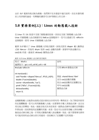 由於 ELF 檔案的格式較為複雜，我們將不在本書當中進行說明，但在本書的網
站上有詳細的論述，有興趣的讀者可以參考網站上的文章。
5.8 實務案例(三)：Linux 的動態載入技術
在 Linux 的 2.6 版當中支援了動態連結技術，因而也支援了動態載入函式庫。
Linux 的動態載入函式庫儲存在 libdl.so 這個檔案中，您可以透過引用 <dlfcn.h>
這個檔案，使用 Linux 的動態載入函式庫。
範例 5.17 顯示了 Linux 動態載入的程式範例，該程式使用 dlopen 載入數學函
式庫 libm.so，然後用 dlsym 取得 cos() 函數的指標，接著呼叫該函數印出
cos(2.0) 的值，最後用 dlclose() 關閉函式庫。
範例 5.17 Linux 動態載入函式庫的使用範例
程式：dlcall.c
編譯指令：gcc -o dl_call dl_call.c –ldl
說明
#include <dlfcn.h>
int main(void) {
void *handle = dlopen("libm.so", RTLD_LAZY);
double (*cosine)(double);
cosine = dlsym(handle, "cos");
printf ("%fn", (*cosine)(2.0));
dlclose(handle);
return 0;
}
引用 dlfcn.h 動態函式庫
開啟 shared library 'libm'
宣告 cos()函數的變數
找出 cos()函數的記憶體位址
呼叫 cos()函數
關閉函式庫
這種動態載入功能對系統程式設計師而言非常有用，舉例而言，為了降低所使用
的記憶體數量，您可以利用動態載入功能，在需要時才載入某個函式庫，並且在
用完後立即釋放。如此，就能在程式尚未結束前，就將函式庫所佔據的空間還給
作業系統，因而降低的記憶體的用量。或者，您也可以在使用者輸入某些參數，
像是函式庫名稱之後，才用程式動態的載入該函數庫，如此，就不需要事先將所
有可能用到的函式庫全部引用進來，因而解決了記憶體不足的現象。
 