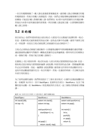 一但目的檔變複雜了，載入器也就會跟著複雜起來，通常載入器必須解讀目的檔
的檔頭資訊，然後分別載入每個區段。因此，我們必須能理解這種複雜的目的檔
結構後，才能設計載入對應的載入器。我們將在 5.2 節中說明真實的目的檔結構、
然後在 5.3 節中說明連結器的原理後，再回到載入器這個主題，以便理解真實的
載入器之原理。
5.2 目的檔
到目前為止，我們所看到的組合語言程式，大都是可以完整進行組譯的單一程式。
但是，真實的程式通常會使用到函式庫，這些函式庫中的函數，通常不會與主程
式一同組譯，而是在主程式被組譯之前就儲存在函式庫當中了。
主程式必須與函式庫進行連結動作，以便處理函數呼叫與參數傳遞的連結問題，
連結器會將函數呼叫等動作，轉換成真實的位址與編碼後，將所有的目的碼集合
成一個執行檔，然後才能交給載入器執行。
在實務上，很少看到有單一程式的系統，大部分的程式都需要使用函式庫。但是，
假如程式設計師每次都要重新編譯 (或組譯) 所使用到的函式庫，那麼編譯的動
作必定非常緩慢。因此，編譯器 (或組譯器) 通常會允許某些外部函數的存在，
這些外部函數通常儲存在另一些目的檔中，然後，在連結的時候，才去解決這些
外部引用的情況。
為了說明這樣的過程，我們特別設計了三個 C 語言程式，以實作並測試堆疊的功
能，如範例 5.2 所示，其中 StackType.c 是資料宣告部分，StackFunc.c 包含了堆
疊的基本函數，而 StackMain.c 則是測試用的主程式，這三個程式將會被分開編
譯。
範例 5.2 具有交互引用的 C 語言程式 (實作堆疊功能)
StackType.c StackFunc.c StackMain.c
int stack[128];
int top = 0;
extern int stack[];
extern int top;
void push(int x) {
stack[top++] = x;
}
int pop() {
return stack[--top];
extern void push(int x);
extern int pop();
int main() {
int x;
push(3);
x= pop();
return 0;
}
 