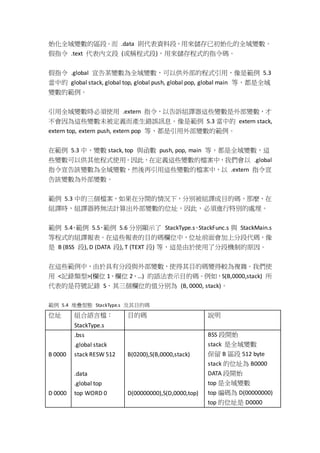 始化全域變數的區段。而 .data 則代表資料段，用來儲存已初始化的全域變數。
假指令 .text 代表內文段 (或稱程式段)，用來儲存程式的指令碼。
假指令 .global 宣告某變數為全域變數，可以供外部的程式引用，像是範例 5.3
當中的 global stack, global top, global push, global pop, global main 等，都是全域
變數的範例。
引用全域變數時必須使用 .extern 指令，以告訴組譯器這些變數是外部變數，才
不會因為這些變數未被定義而產生錯誤訊息。像是範例 5.3 當中的 extern stack,
extern top, extern push, extern pop 等，都是引用外部變數的範例。
在範例 5.3 中，變數 stack, top 與函數 push, pop, main 等，都是全域變數，這
些變數可以供其他程式使用。因此，在定義這些變數的檔案中，我們會以 .global
指令宣告該變數為全域變數，然後再引用這些變數的檔案中，以 .extern 指令宣
告該變數為外部變數。
範例 5.3 中的三個檔案，如果在分開的情況下，分別被組譯成目的碼，那麼，在
組譯時，組譯器將無法計算出外部變數的位址，因此，必須進行特別的處理。
範例 5.4、範例 5.5、範例 5.6 分別顯示了 StackType.s、StackFunc.s 與 StackMain.s
等程式的組譯報表。在這些報表的目的碼欄位中，位址前面會加上分段代碼，像
是 B (BSS 段), D (DATA 段), T (TEXT 段) 等，這是由於使用了分段機制的原因。
在這些範例中，由於具有分段與外部變數，使得其目的碼變得較為複雜。我們使
用 <記錄類型>(欄位 1、欄位 2、…) 的語法表示目的碼。例如，S(B,0000,stack) 所
代表的是符號記錄 S，其三個欄位的值分別為 (B, 0000, stack)。
範例 5.4 堆疊型態 StackType.s 及其目的碼
位址 組合語言檔：
StackType.s
目的碼 說明
B 0000
D 0000
.bss
.global stack
stack RESW 512
.data
.global top
top WORD 0
B(0200),S(B,0000,stack)
D(00000000),S(D,0000,top)
BSS 段開始
stack 是全域變數
保留 B 區段 512 byte
stack 的位址為 B0000
DATA 段開始
top 是全域變數
top 編碼為 D(00000000)
top 的位址是 D0000
 