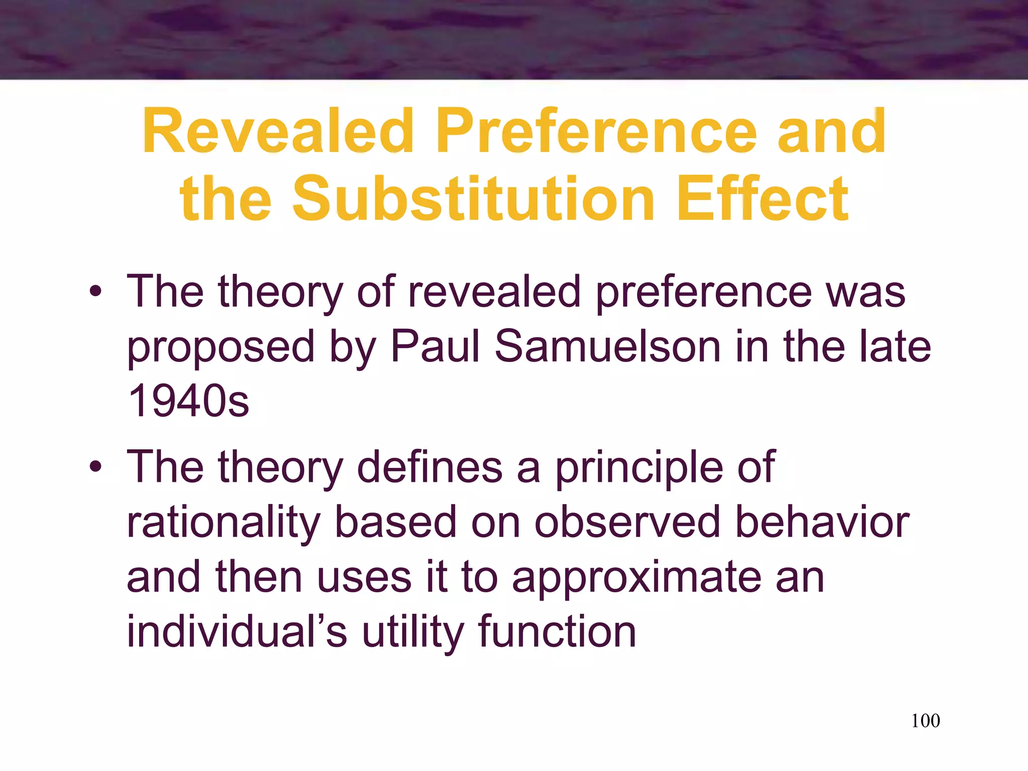 100
Revealed Preference and
the Substitution Effect
• The theory of revealed preference was
proposed by Paul Samuelson in the late
1940s
• The theory defines a principle of
rationality based on observed behavior
and then uses it to approximate an
individual’s utility function
 