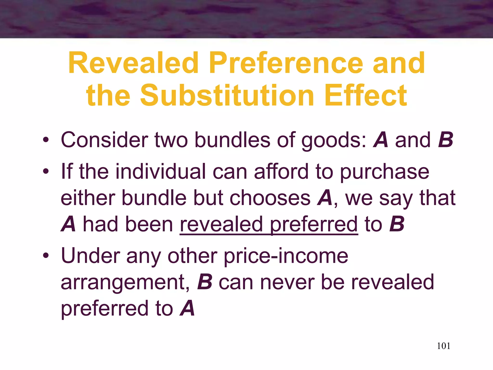 101
Revealed Preference and
the Substitution Effect
• Consider two bundles of goods: A and B
• If the individual can afford to purchase
either bundle but chooses A, we say that
A had been revealed preferred to B
• Under any other price-income
arrangement, B can never be revealed
preferred to A
 