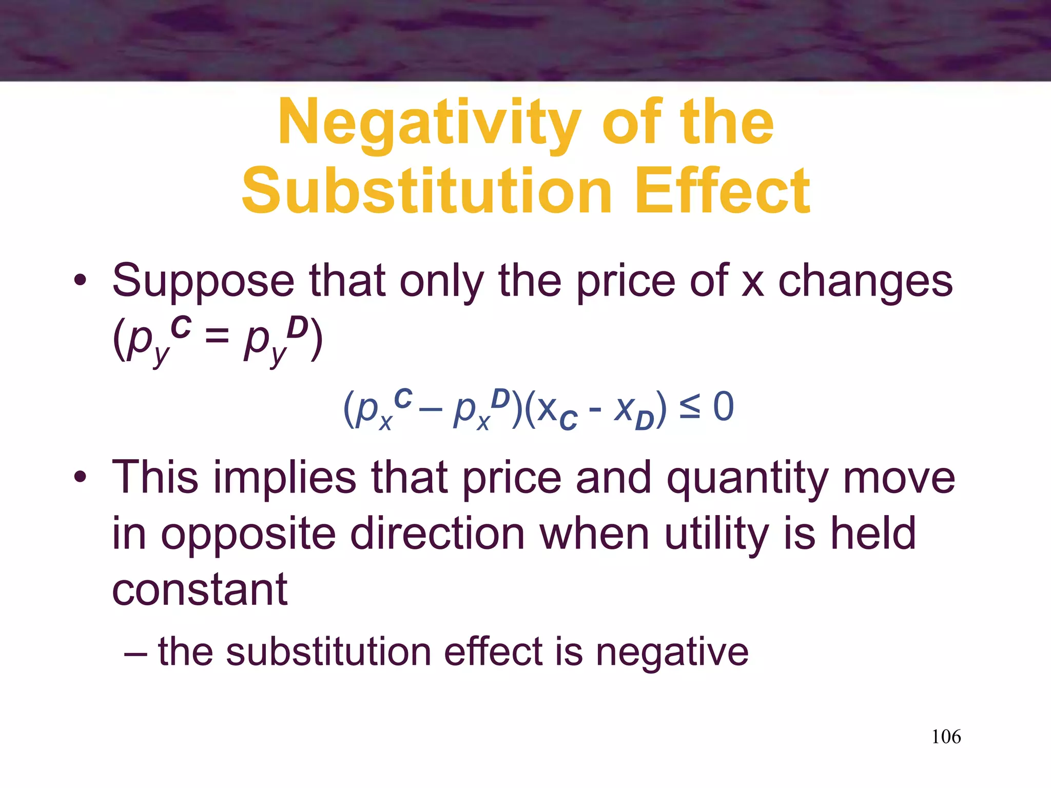 106
Negativity of the
Substitution Effect
• Suppose that only the price of x changes
(py
C = py
D)
(px
C – px
D)(xC - xD) ≤ 0
• This implies that price and quantity move
in opposite direction when utility is held
constant
– the substitution effect is negative
 