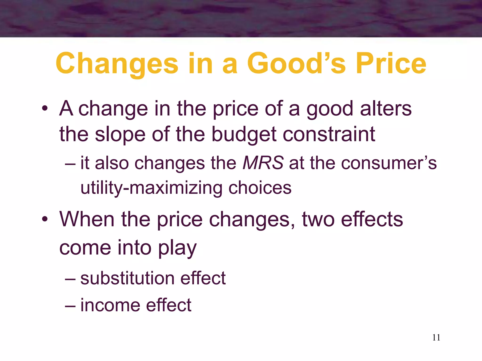 11
Changes in a Good’s Price
• A change in the price of a good alters
the slope of the budget constraint
– it also changes the MRS at the consumer’s
utility-maximizing choices
• When the price changes, two effects
come into play
– substitution effect
– income effect
 