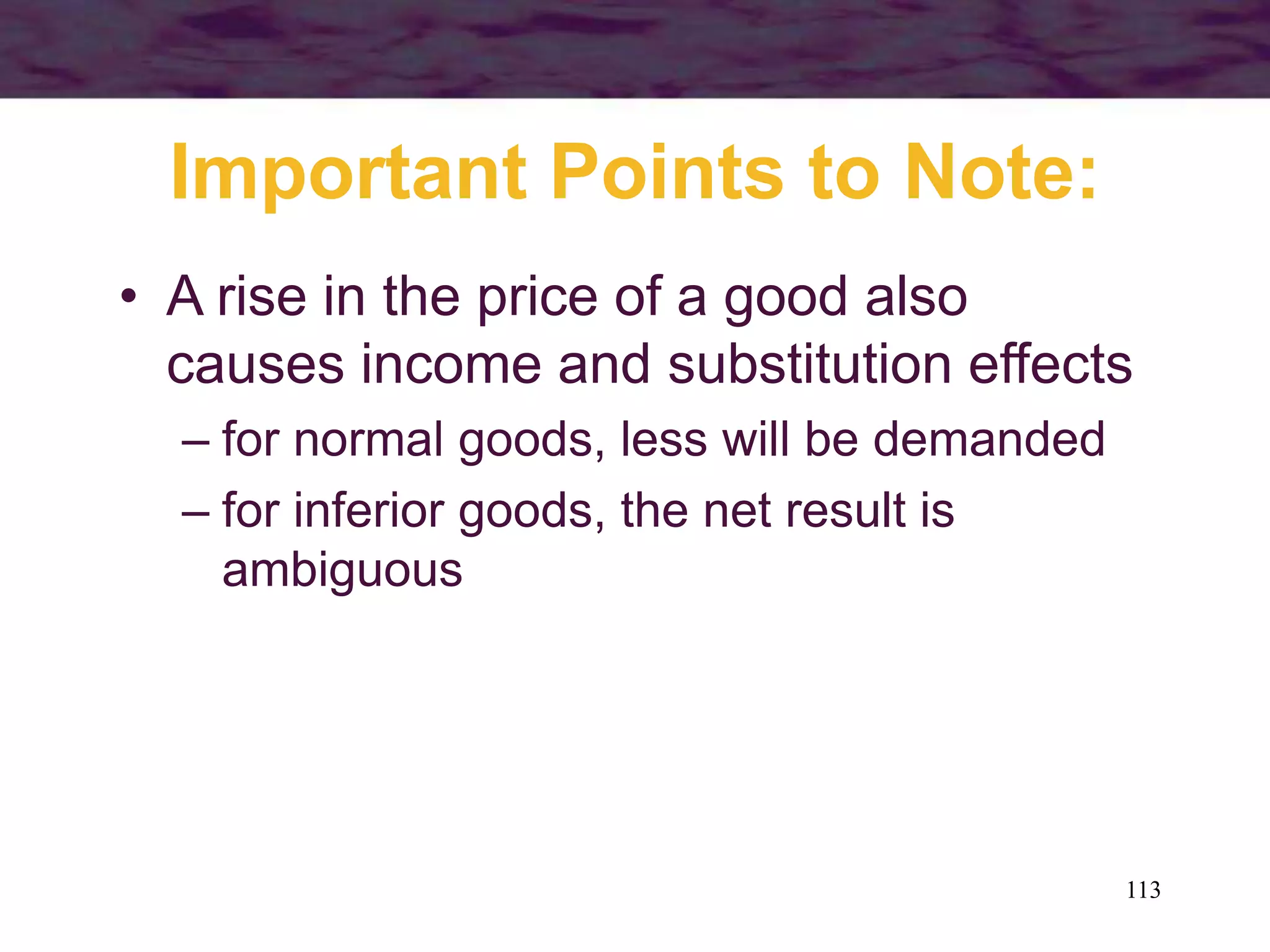 113
Important Points to Note:
• A rise in the price of a good also
causes income and substitution effects
– for normal goods, less will be demanded
– for inferior goods, the net result is
ambiguous
 