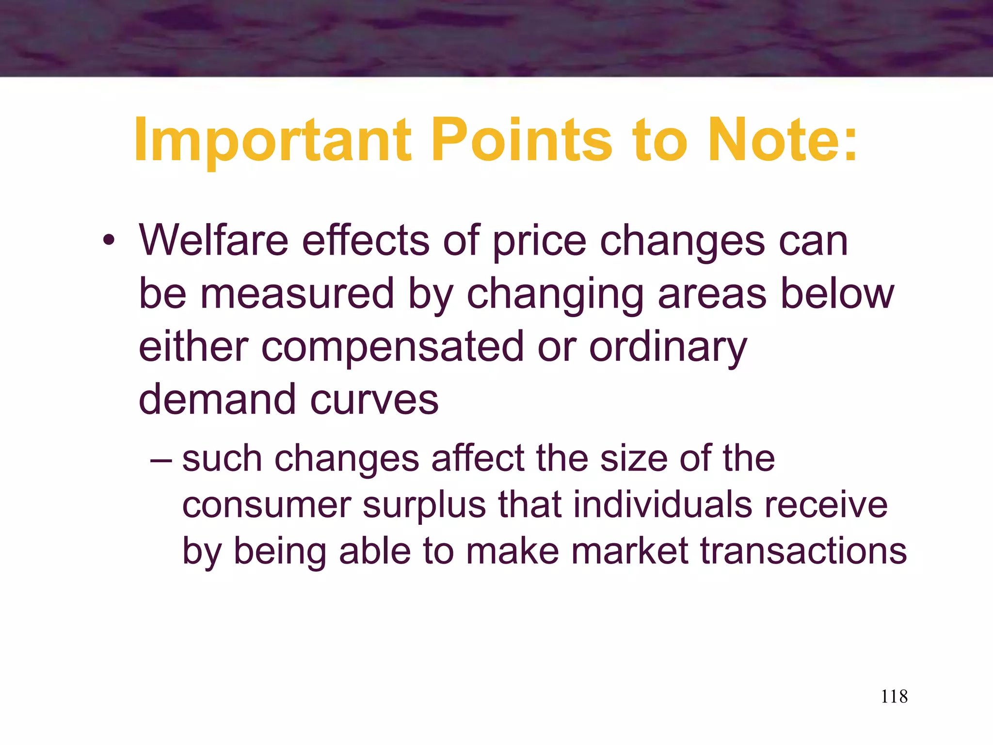 118
Important Points to Note:
• Welfare effects of price changes can
be measured by changing areas below
either compensated or ordinary
demand curves
– such changes affect the size of the
consumer surplus that individuals receive
by being able to make market transactions
 