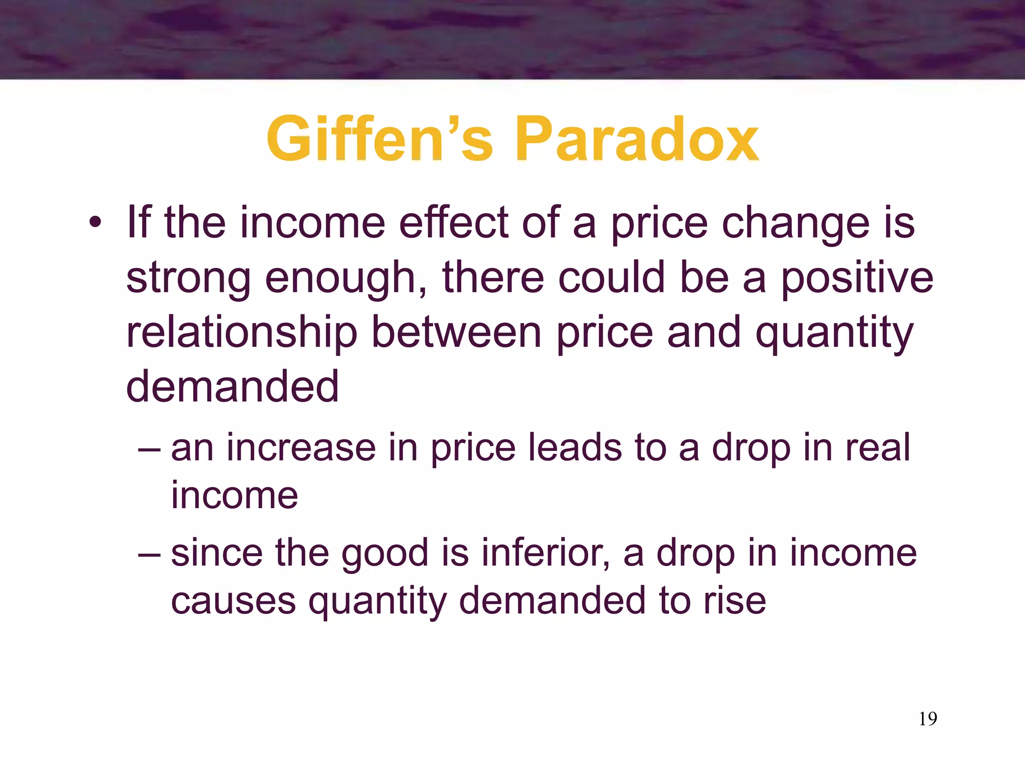 19
Giffen’s Paradox
• If the income effect of a price change is
strong enough, there could be a positive
relationship between price and quantity
demanded
– an increase in price leads to a drop in real
income
– since the good is inferior, a drop in income
causes quantity demanded to rise
 